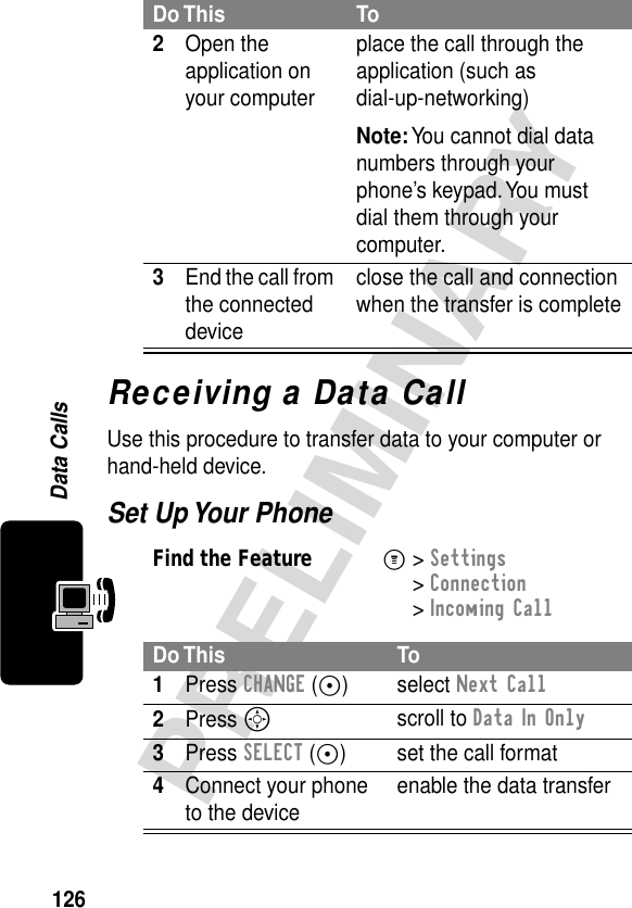 126PRELIMINARYData CallsReceiving a Data CallUse this procedure to transfer data to your computer or hand-held device.Set Up Your Phone2Open the application on your computerplace the call through the application (such as dial-up-networking)Note: You cannot dial data numbers through your phone’s keypad. You must dial them through your computer.3End the call from the connected deviceclose the call and connection when the transfer is completeFind the FeatureM&gt; Settings &gt; Connection &gt; Incoming CallDo This To1Press CHANGE (+) select Next Call2Press Sscroll to Data In Only3Press SELECT (+) set the call format4Connect your phone to the device enable the data transferDo This To