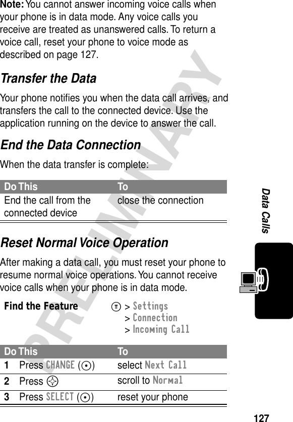 127PRELIMINARYData CallsTransfer the DataYour phone notiﬁes you when the data call arrives, and transfers the call to the connected device. Use the application running on the device to answer the call.End the Data ConnectionWhen the data transfer is complete:Reset Normal Voice OperationAfter making a data call, you must reset your phone to resume normal voice operations. You cannot receive voice calls when your phone is in data mode.Note: You cannot answer incoming voice calls when your phone is in data mode. Any voice calls you receive are treated as unanswered calls. To return a voice call, reset your phone to voice mode as described on page 127.Do This ToEnd the call from the connected device close the connectionFind the FeatureM&gt; Settings &gt; Connection &gt; Incoming CallDo This To1Press CHANGE (+) select Next Call2Press Sscroll to Normal3Press SELECT (+) reset your phone