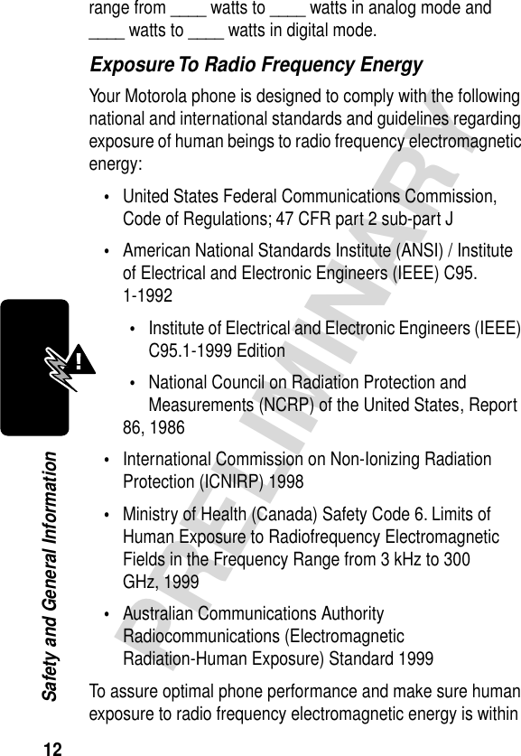 12PRELIMINARYSafety and General Informationrange from ____ watts to ____ watts in analog mode and ____ watts to ____ watts in digital mode.Exposure To Radio Frequency EnergyYour Motorola phone is designed to comply with the following national and international standards and guidelines regarding exposure of human beings to radio frequency electromagnetic energy:•United States Federal Communications Commission, Code of Regulations; 47 CFR part 2 sub-part J•American National Standards Institute (ANSI) / Institute of Electrical and Electronic Engineers (IEEE) C95. 1-1992•Institute of Electrical and Electronic Engineers (IEEE) C95.1-1999 Edition•National Council on Radiation Protection and Measurements (NCRP) of the United States, Report 86, 1986•International Commission on Non-Ionizing Radiation Protection (ICNIRP) 1998•Ministry of Health (Canada) Safety Code 6. Limits of Human Exposure to Radiofrequency Electromagnetic Fields in the Frequency Range from 3 kHz to 300 GHz, 1999•Australian Communications Authority Radiocommunications (Electromagnetic Radiation-Human Exposure) Standard 1999To assure optimal phone performance and make sure human exposure to radio frequency electromagnetic energy is within 