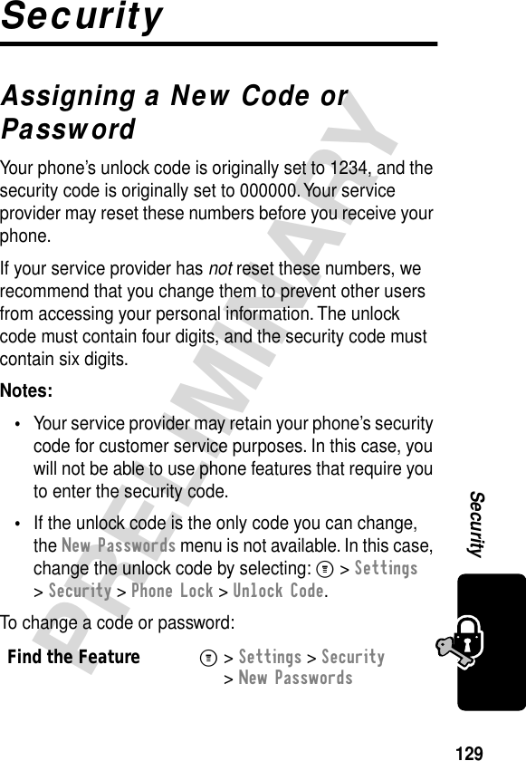 129PRELIMINARYSecuritySecurityAssigning a New Code or PasswordYour phone’s unlock code is originally set to 1234, and the security code is originally set to 000000. Your service provider may reset these numbers before you receive your phone.If your service provider has not reset these numbers, we recommend that you change them to prevent other users from accessing your personal information. The unlock code must contain four digits, and the security code must contain six digits.Notes: •Your service provider may retain your phone’s security code for customer service purposes. In this case, you will not be able to use phone features that require you to enter the security code.•If the unlock code is the only code you can change, the New Passwords menu is not available. In this case, change the unlock code by selecting: M &gt; Settings &gt; Security &gt; Phone Lock &gt; Unlock Code.To change a code or password:Find the FeatureM&gt; Settings &gt; Security &gt; New Passwords