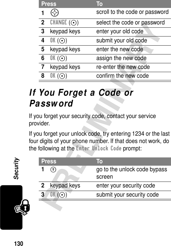 130PRELIMINARYSecurityIf You Forget a Code or PasswordIf you forget your security code, contact your service provider.If you forget your unlock code, try entering 1234 or the last four digits of your phone number. If that does not work, do the following at the Enter Unlock Code prompt:Press To1S scroll to the code or password2CHANGE (+) select the code or password3keypad keys enter your old code4OK (+) submit your old code5keypad keys enter the new code6OK (+) assign the new code7keypad keys re-enter the new code8OK (+) conﬁrm the new codePress To1M  go to the unlock code bypass screen2keypad keys enter your security code3OK (+) submit your security code