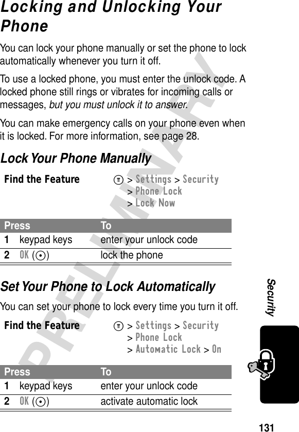 131PRELIMINARYSecurityLocking and Unlocking Your PhoneYou can lock your phone manually or set the phone to lock automatically whenever you turn it off.To use a locked phone, you must enter the unlock code. A locked phone still rings or vibrates for incoming calls or messages, but you must unlock it to answer.You can make emergency calls on your phone even when it is locked. For more information, see page 28.Lock Your Phone ManuallySet Your Phone to Lock AutomaticallyYou can set your phone to lock every time you turn it off.Find the FeatureM&gt; Settings &gt; Security &gt; Phone Lock &gt; Lock NowPress To1keypad keys enter your unlock code2OK (+) lock the phoneFind the FeatureM&gt; Settings &gt; Security &gt; Phone Lock &gt; Automatic Lock &gt; OnPress To1keypad keys enter your unlock code2OK (+) activate automatic lock