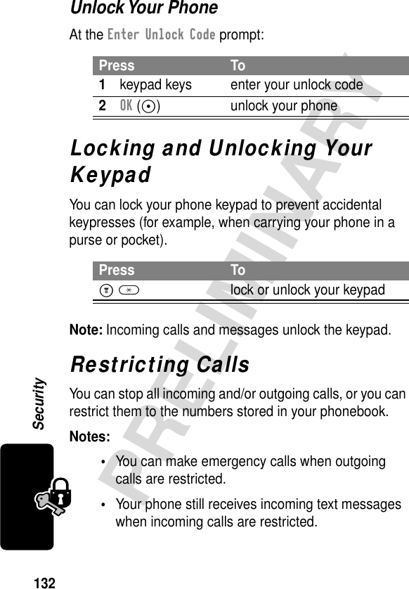 132PRELIMINARYSecurityUnlock Your PhoneAt the Enter Unlock Code prompt:Locking and Unlocking Your KeypadYou can lock your phone keypad to prevent accidental keypresses (for example, when carrying your phone in a purse or pocket).Note: Incoming calls and messages unlock the keypad.Restricting CallsYou can stop all incoming and/or outgoing calls, or you can restrict them to the numbers stored in your phonebook.Notes: •You can make emergency calls when outgoing calls are restricted.•Your phone still receives incoming text messages when incoming calls are restricted.Press To1keypad keys enter your unlock code2OK (+) unlock your phonePress ToM *lock or unlock your keypad