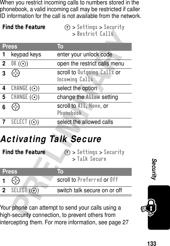 133PRELIMINARYSecurityWhen you restrict incoming calls to numbers stored in the phonebook, a valid incoming call may be restricted if caller ID information for the call is not available from the network.Activating Talk SecureYour phone can attempt to send your calls using a high-security connection, to prevent others from intercepting them. For more information, see page 27Find the FeatureM&gt; Settings &gt; Security &gt; Restrict CallsPress To1keypad keys enter your unlock code2OK (+) open the restrict calls menu3S scroll to Outgoing Calls or Incoming Calls4CHANGE (+) select the option5CHANGE (+) change the Allow setting6S scroll to All, None, or Phonebook7SELECT (+) select the allowed callsFind the FeatureM&gt; Settings &gt; Security &gt; Talk SecurePress To1S scroll to Preferred or Off2SELECT (+) switch talk secure on or off