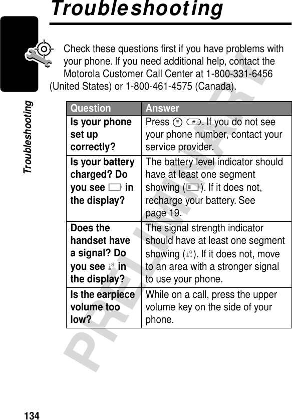 134PRELIMINARYTroubleshootingTroubleshootingCheck these questions ﬁrst if you have problems with your phone. If you need additional help, contact the Motorola Customer Call Center at 1-800-331-6456 (United States) or 1-800-461-4575 (Canada).Question AnswerIs your phone set up correctly? Press M #. If you do not see your phone number, contact your service provider.Is your battery charged? Do you see B in the display? The battery level indicator should have at least one segment showing (C). If it does not, recharge your battery. See page 19.Does the handset have a signal? Do you see j in the display? The signal strength indicator should have at least one segment showing (1). If it does not, move to an area with a stronger signal to use your phone.Is the earpiece volume too low? While on a call, press the upper volume key on the side of your phone.