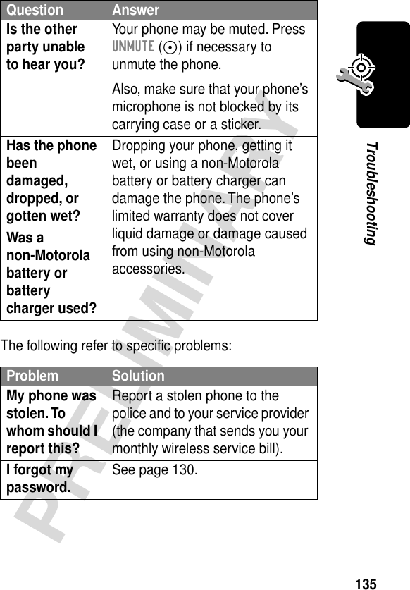 135PRELIMINARYTroubleshootingThe following refer to speciﬁc problems:Is the other party unable to hear you? Your phone may be muted. Press UNMUTE (+) if necessary to unmute the phone.Also, make sure that your phone’s microphone is not blocked by its carrying case or a sticker.Has the phone been damaged, dropped, or gotten wet? Dropping your phone, getting it wet, or using a non-Motorola battery or battery charger can damage the phone. The phone’s limited warranty does not cover liquid damage or damage caused from using non-Motorola accessories.Was a non-Motorola battery or battery charger used? Problem SolutionMy phone was stolen. To whom should I report this? Report a stolen phone to the police and to your service provider (the company that sends you your monthly wireless service bill).I forgot my password. See page 130.Question Answer