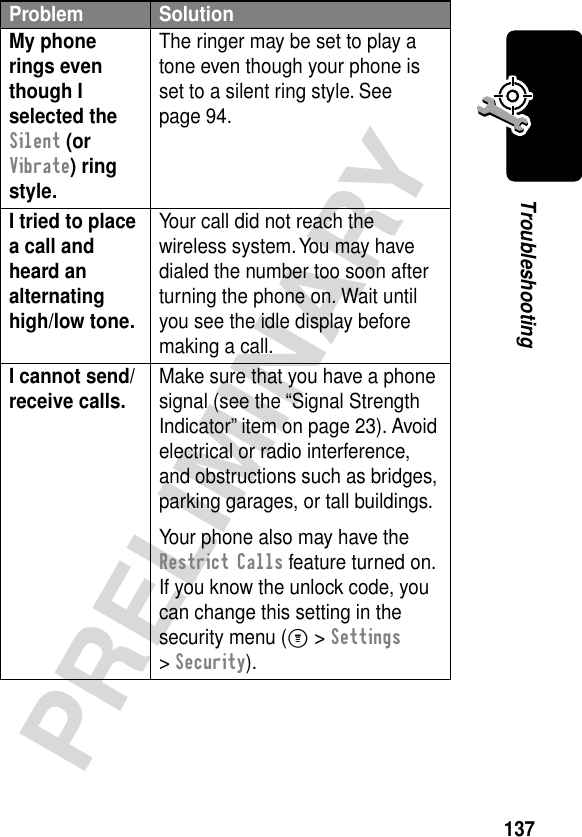 137PRELIMINARYTroubleshootingMy phone rings even though I selected the Silent (or Vibrate) ring style. The ringer may be set to play a tone even though your phone is set to a silent ring style. See page 94.I tried to place a call and heard an alternating high/low tone. Your call did not reach the wireless system. You may have dialed the number too soon after turning the phone on. Wait until you see the idle display before making a call.I cannot send/receive calls.  Make sure that you have a phone signal (see the “Signal Strength Indicator” item on page 23). Avoid electrical or radio interference, and obstructions such as bridges, parking garages, or tall buildings.Your phone also may have the Restrict Calls feature turned on. If you know the unlock code, you can change this setting in the security menu (M &gt; Settings &gt; Security).Problem Solution