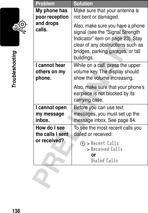 138PRELIMINARYTroubleshootingMy phone has poor reception and drops calls. Make sure that your antenna is not bent or damaged.Also, make sure you have a phone signal (see the “Signal Strength Indicator” item on page 23). Stay clear of any obstructions such as bridges, parking garages, or tall buildings.I cannot hear others on my phone. While on a call, press the upper volume key. The display should show the volume increasing.Also, make sure that your phone’s earpiece is not blocked by its carrying case.I cannot open my message inbox. Before you can use text messages, you must set up the message inbox. See page 84.How do I see the calls I sent or received? To see the most recent calls you dialed or received:M&gt; Recent Calls&gt; Received CallsorDialed CallsProblem Solution