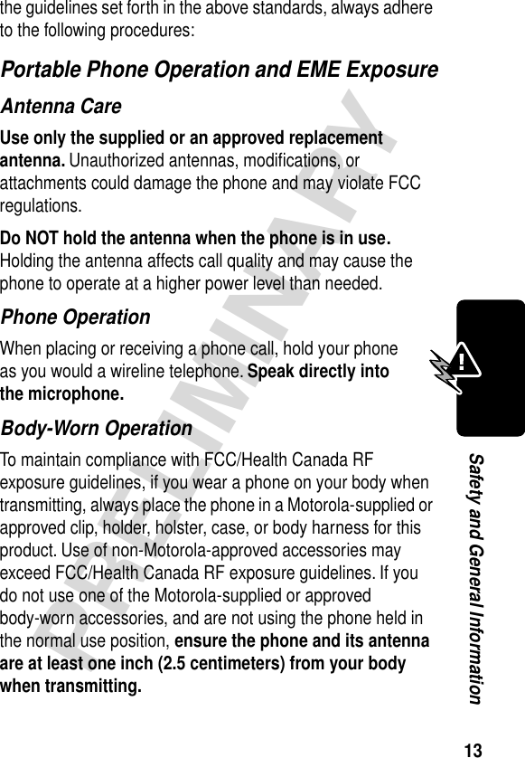 13PRELIMINARYSafety and General Informationthe guidelines set forth in the above standards, always adhere to the following procedures:Portable Phone Operation and EME ExposureAntenna CareUse only the supplied or an approved replacement antenna. Unauthorized antennas, modiﬁcations, or attachments could damage the phone and may violate FCC regulations.Do NOT hold the antenna when the phone is in use. Holding the antenna affects call quality and may cause the phone to operate at a higher power level than needed.Phone OperationWhen placing or receiving a phone call, hold your phone as you would a wireline telephone. Speak directly into the microphone.Body-Worn OperationTo maintain compliance with FCC/Health Canada RF exposure guidelines, if you wear a phone on your body when transmitting, always place the phone in a Motorola-supplied or approved clip, holder, holster, case, or body harness for this product. Use of non-Motorola-approved accessories may exceed FCC/Health Canada RF exposure guidelines. If you do not use one of the Motorola-supplied or approved body-worn accessories, and are not using the phone held in the normal use position, ensure the phone and its antenna are at least one inch (2.5 centimeters) from your body when transmitting.