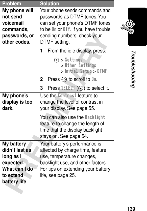 139PRELIMINARYTroubleshootingMy phone will not send voicemail commands, passwords, or other codes. Your phone sends commands and passwords as DTMF tones. You can set your phone’s DTMF tones to be On or Off. If you have trouble sending numbers, check your DTMF setting.1From the idle display, press:M&gt; Settings &gt; Other Settings &gt; Initial Setup &gt; DTMF2Press S to scroll to On.3Press SELECT (+) to select it.My phone’s display is too dark. Use the Contrast feature to change the level of contrast in your display. See page 55.You can also use the Backlight feature to change the length of time that the display backlight stays on. See page 54.My battery didn’t last as long as I expected. What can I do to extend battery life Your battery’s performance is affected by charge time, feature use, temperature changes, backlight use, and other factors. For tips on extending your battery life, see page 25.Problem Solution