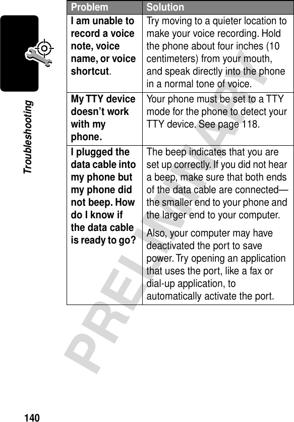 140PRELIMINARYTroubleshootingI am unable to record a voice note, voice name, or voice shortcut. Try moving to a quieter location to make your voice recording. Hold the phone about four inches (10 centimeters) from your mouth, and speak directly into the phone in a normal tone of voice.My TTY device doesn’t work with my phone. Your phone must be set to a TTY mode for the phone to detect your TTY device. See page 118.I plugged the data cable into my phone but my phone did not beep. How do I know if the data cable is ready to go? The beep indicates that you are set up correctly. If you did not hear a beep, make sure that both ends of the data cable are connected—the smaller end to your phone and the larger end to your computer.Also, your computer may have deactivated the port to save power. Try opening an application that uses the port, like a fax or dial-up application, to automatically activate the port.Problem Solution