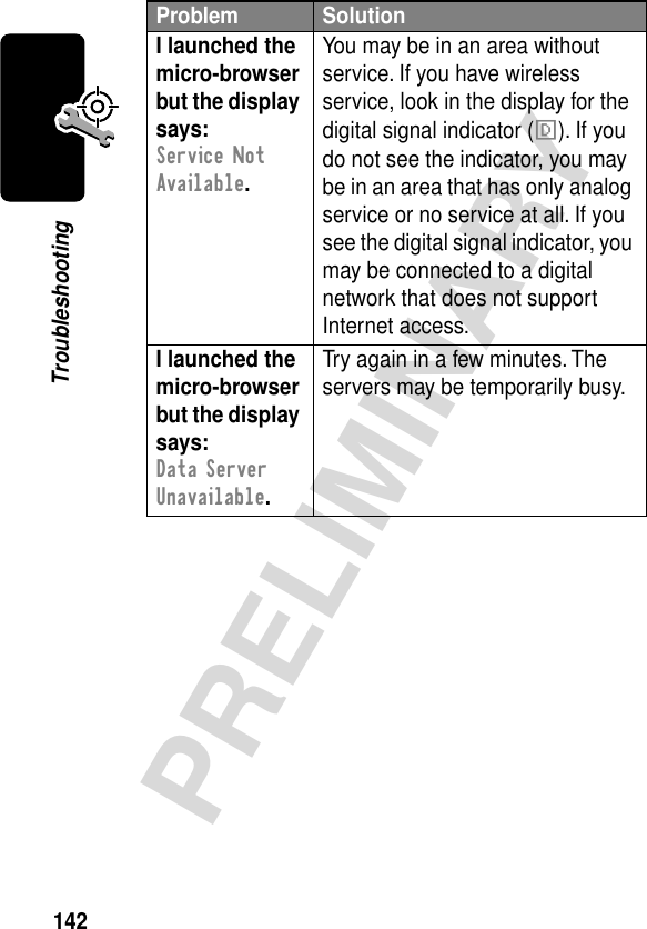 142PRELIMINARYTroubleshootingI launched the micro-browser but the display says: Service Not Available. You may be in an area without service. If you have wireless service, look in the display for the digital signal indicator (F). If you do not see the indicator, you may be in an area that has only analog service or no service at all. If you see the digital signal indicator, you may be connected to a digital network that does not support Internet access.I launched the micro-browser but the display says: Data Server Unavailable. Try again in a few minutes. The servers may be temporarily busy.Problem Solution