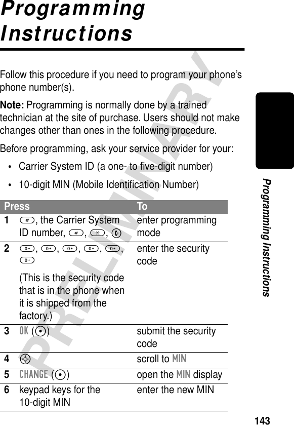 143PRELIMINARYProgramming InstructionsProgramming InstructionsFollow this procedure if you need to program your phone’s phone number(s).Note: Programming is normally done by a trained technician at the site of purchase. Users should not make changes other than ones in the following procedure.Before programming, ask your service provider for your:•Carrier System ID (a one- to ﬁve-digit number)•10-digit MIN (Mobile Identiﬁcation Number)Press To1#, the Carrier System ID number, #, *, Nenter programming mode20, 0, 0, 0, 0, 0(This is the security code that is in the phone when it is shipped from the factory.)enter the security code3OK (+) submit the security code4S scroll to MIN5CHANGE (+) open the MIN display6keypad keys for the 10-digit MIN enter the new MIN