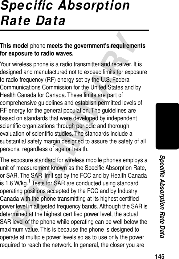 145PRELIMINARYSpecific Absorption Rate DataSpeciﬁc Absorption Rate DataThis model phone meets the government’s requirements for exposure to radio waves. Your wireless phone is a radio transmitter and receiver. It is designed and manufactured not to exceed limits for exposure to radio frequency (RF) energy set by the U.S. Federal Communications Commission for the United States and by Health Canada for Canada. These limits are part of comprehensive guidelines and establish permitted levels of RF energy for the general population. The guidelines are based on standards that were developed by independent scientiﬁc organizations through periodic and thorough evaluation of scientiﬁc studies. The standards include a substantial safety margin designed to assure the safety of all persons, regardless of age or health.The exposure standard for wireless mobile phones employs a unit of measurement known as the Speciﬁc Absorption Rate, or SAR. The SAR limit set by the FCC and by Health Canada is 1.6 W/kg.1 Tests for SAR are conducted using standard operating positions accepted by the FCC and by Industry Canada with the phone transmitting at its highest certiﬁed power level in all tested frequency bands. Although the SAR is determined at the highest certiﬁed power level, the actual SAR level of the phone while operating can be well below the maximum value. This is because the phone is designed to operate at multiple power levels so as to use only the power required to reach the network. In general, the closer you are 