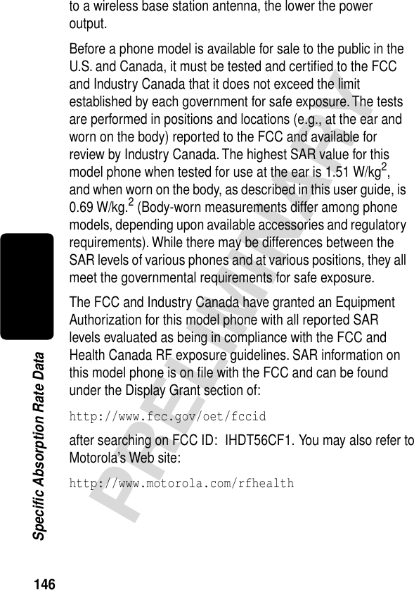 146PRELIMINARYSpecific Absorption Rate Datato a wireless base station antenna, the lower the power output.Before a phone model is available for sale to the public in the U.S. and Canada, it must be tested and certiﬁed to the FCC and Industry Canada that it does not exceed the limit established by each government for safe exposure. The tests are performed in positions and locations (e.g., at the ear and worn on the body) reported to the FCC and available for review by Industry Canada. The highest SAR value for this model phone when tested for use at the ear is 1.51 W/kg2, and when worn on the body, as described in this user guide, is 0.69 W/kg.2 (Body-worn measurements differ among phone models, depending upon available accessories and regulatory requirements). While there may be differences between the SAR levels of various phones and at various positions, they all meet the governmental requirements for safe exposure.The FCC and Industry Canada have granted an Equipment Authorization for this model phone with all reported SAR levels evaluated as being in compliance with the FCC and Health Canada RF exposure guidelines. SAR information on this model phone is on ﬁle with the FCC and can be found under the Display Grant section of:http://www.fcc.gov/oet/fccid after searching on FCC ID:  IHDT56CF1.  You may also refer to Motorola’s Web site:http://www.motorola.com/rfhealth 