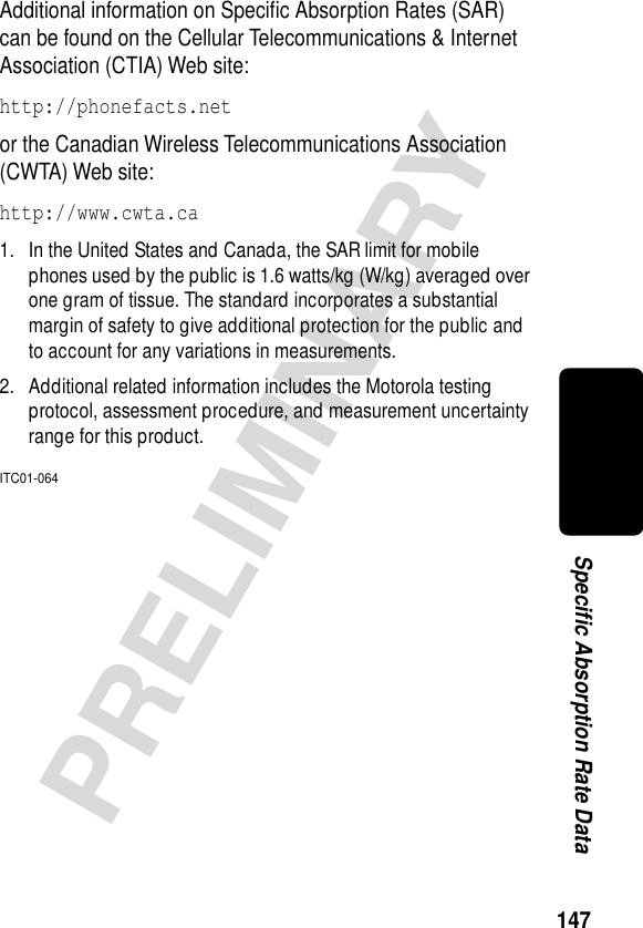 147PRELIMINARYSpecific Absorption Rate DataAdditional information on Speciﬁc Absorption Rates (SAR) can be found on the Cellular Telecommunications &amp; Internet Association (CTIA) Web site: http://phonefacts.net or the Canadian Wireless Telecommunications Association (CWTA) Web site: http://www.cwta.ca1. In the United States and Canada, the SAR limit for mobile phones used by the public is 1.6 watts/kg (W/kg) averaged over one gram of tissue. The standard incorporates a substantial margin of safety to give additional protection for the public and to account for any variations in measurements.2. Additional related information includes the Motorola testing protocol, assessment procedure, and measurement uncertainty range for this product.ITC01-064