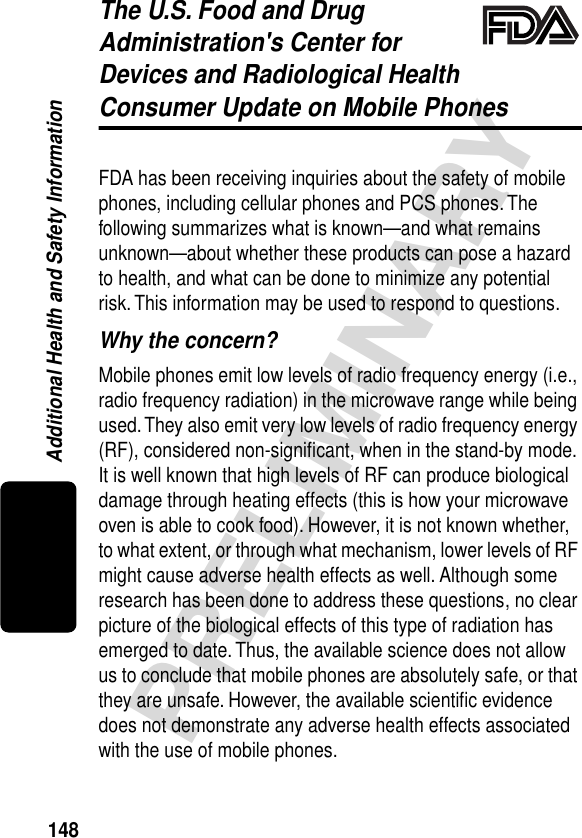 148PRELIMINARYAdditional Health and Safety InformationThe U.S. Food and Drug Administration&apos;s Center for Devices and Radiological HealthConsumer Update on Mobile PhonesAdditional Health and Safety InformationFDA has been receiving inquiries about the safety of mobile phones, including cellular phones and PCS phones. The following summarizes what is known—and what remains unknown—about whether these products can pose a hazard to health, and what can be done to minimize any potential risk. This information may be used to respond to questions.Why the concern?Mobile phones emit low levels of radio frequency energy (i.e., radio frequency radiation) in the microwave range while being used. They also emit very low levels of radio frequency energy (RF), considered non-signiﬁcant, when in the stand-by mode. It is well known that high levels of RF can produce biological damage through heating effects (this is how your microwave oven is able to cook food). However, it is not known whether, to what extent, or through what mechanism, lower levels of RF might cause adverse health effects as well. Although some research has been done to address these questions, no clear picture of the biological effects of this type of radiation has emerged to date. Thus, the available science does not allow us to conclude that mobile phones are absolutely safe, or that they are unsafe. However, the available scientiﬁc evidence does not demonstrate any adverse health effects associated with the use of mobile phones.