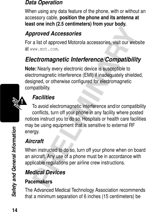 14PRELIMINARYSafety and General InformationData OperationWhen using any data feature of the phone, with or without an accessory cable, position the phone and its antenna at least one inch (2.5 centimeters) from your body.Approved AccessoriesFor a list of approved Motorola accessories, visit our website at www.mot.com.Electromagnetic Interference/CompatibilityNote: Nearly every electronic device is susceptible to electromagnetic interference (EMI) if inadequately shielded, designed, or otherwise conﬁgured for electromagnetic compatibility.FacilitiesTo avoid electromagnetic interference and/or compatibility conﬂicts, turn off your phone in any facility where posted notices instruct you to do so. Hospitals or health care facilities may be using equipment that is sensitive to external RF energy.AircraftWhen instructed to do so, turn off your phone when on board an aircraft. Any use of a phone must be in accordance with applicable regulations per airline crew instructions.Medical DevicesPacemakersThe Advanced Medical Technology Association recommends that a minimum separation of 6 inches (15 centimeters) be 