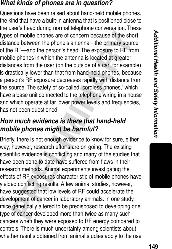 149PRELIMINARYAdditional Health and Safety InformationWhat kinds of phones are in question?Questions have been raised about hand-held mobile phones, the kind that have a built-in antenna that is positioned close to the user&apos;s head during normal telephone conversation. These types of mobile phones are of concern because of the short distance between the phone&apos;s antenna—the primary source of the RF—and the person&apos;s head. The exposure to RF from mobile phones in which the antenna is located at greater distances from the user (on the outside of a car, for example) is drastically lower than that from hand-held phones, because a person&apos;s RF exposure decreases rapidly with distance from the source. The safety of so-called “cordless phones,” which have a base unit connected to the telephone wiring in a house and which operate at far lower power levels and frequencies, has not been questioned.How much evidence is there that hand-held mobile phones might be harmful?Brieﬂy, there is not enough evidence to know for sure, either way; however, research efforts are on-going. The existing scientiﬁc evidence is conﬂicting and many of the studies that have been done to date have suffered from ﬂaws in their research methods. Animal experiments investigating the effects of RF exposures characteristic of mobile phones have yielded conﬂicting results. A few animal studies, however, have suggested that low levels of RF could accelerate the development of cancer in laboratory animals. In one study, mice genetically altered to be predisposed to developing one type of cancer developed more than twice as many such cancers when they were exposed to RF energy compared to controls. There is much uncertainty among scientists about whether results obtained from animal studies apply to the use 