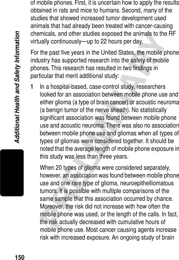 150PRELIMINARYAdditional Health and Safety Informationof mobile phones. First, it is uncertain how to apply the results obtained in rats and mice to humans. Second, many of the studies that showed increased tumor development used animals that had already been treated with cancer-causing chemicals, and other studies exposed the animals to the RF virtually continuously—up to 22 hours per day.For the past ﬁve years in the United States, the mobile phone industry has supported research into the safety of mobile phones. This research has resulted in two ﬁndings in particular that merit additional study:1In a hospital-based, case-control study, researchers looked for an association between mobile phone use and either glioma (a type of brain cancer) or acoustic neuroma (a benign tumor of the nerve sheath). No statistically signiﬁcant association was found between mobile phone use and acoustic neuroma. There was also no association between mobile phone use and gliomas when all types of types of gliomas were considered together. It should be noted that the average length of mobile phone exposure in this study was less than three years.When 20 types of glioma were considered separately, however, an association was found between mobile phone use and one rare type of glioma, neuroepithelliomatous tumors. It is possible with multiple comparisons of the same sample that this association occurred by chance. Moreover, the risk did not increase with how often the mobile phone was used, or the length of the calls. In fact, the risk actually decreased with cumulative hours of mobile phone use. Most cancer causing agents increase risk with increased exposure. An ongoing study of brain 