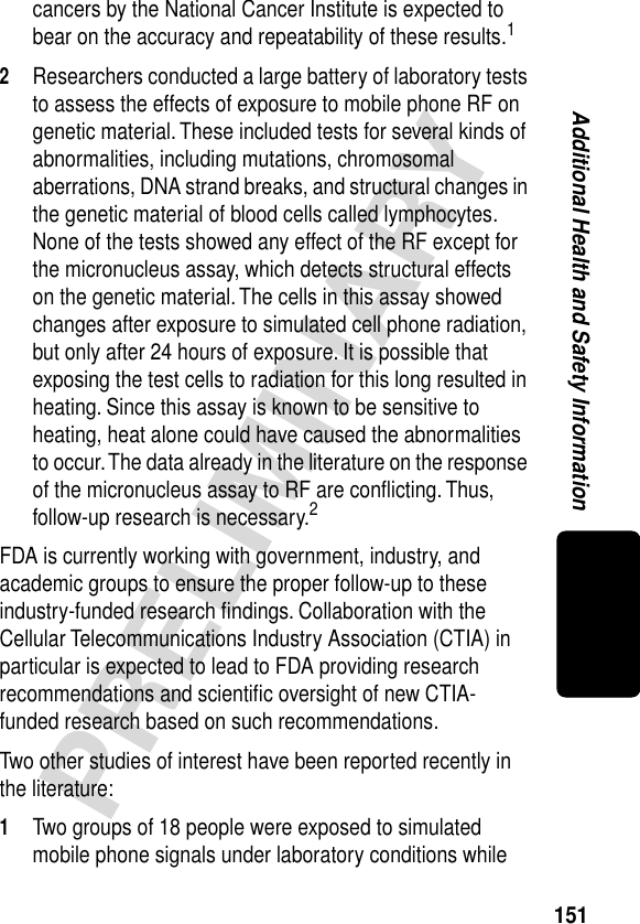 151PRELIMINARYAdditional Health and Safety Informationcancers by the National Cancer Institute is expected to bear on the accuracy and repeatability of these results.12Researchers conducted a large battery of laboratory tests to assess the effects of exposure to mobile phone RF on genetic material. These included tests for several kinds of abnormalities, including mutations, chromosomal aberrations, DNA strand breaks, and structural changes in the genetic material of blood cells called lymphocytes. None of the tests showed any effect of the RF except for the micronucleus assay, which detects structural effects on the genetic material. The cells in this assay showed changes after exposure to simulated cell phone radiation, but only after 24 hours of exposure. It is possible that exposing the test cells to radiation for this long resulted in heating. Since this assay is known to be sensitive to heating, heat alone could have caused the abnormalities to occur. The data already in the literature on the response of the micronucleus assay to RF are conﬂicting. Thus, follow-up research is necessary.2FDA is currently working with government, industry, and academic groups to ensure the proper follow-up to these industry-funded research ﬁndings. Collaboration with the Cellular Telecommunications Industry Association (CTIA) in particular is expected to lead to FDA providing research recommendations and scientiﬁc oversight of new CTIA-funded research based on such recommendations.Two other studies of interest have been reported recently in the literature:1Two groups of 18 people were exposed to simulated mobile phone signals under laboratory conditions while 