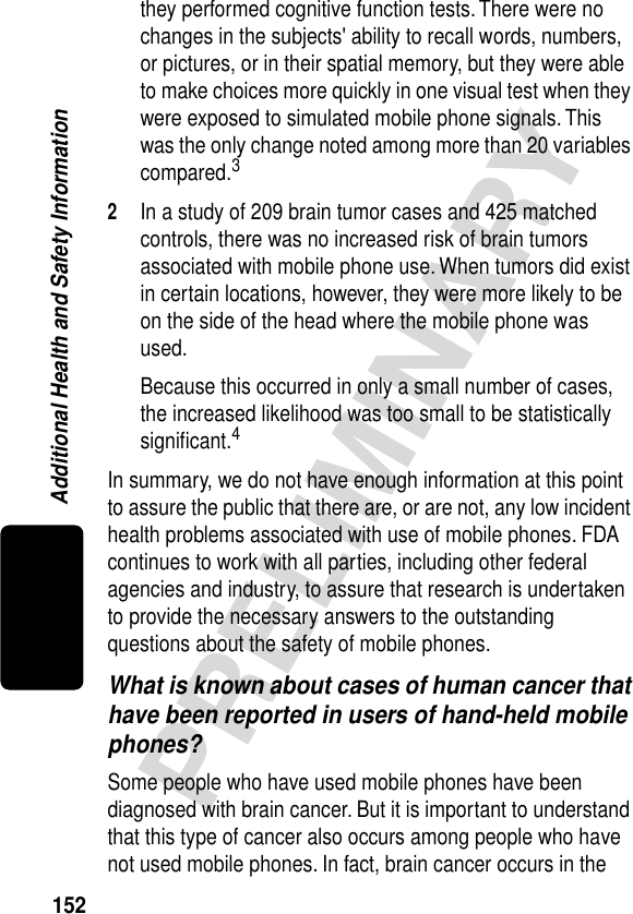 152PRELIMINARYAdditional Health and Safety Informationthey performed cognitive function tests. There were no changes in the subjects&apos; ability to recall words, numbers, or pictures, or in their spatial memory, but they were able to make choices more quickly in one visual test when they were exposed to simulated mobile phone signals. This was the only change noted among more than 20 variables compared.32In a study of 209 brain tumor cases and 425 matched controls, there was no increased risk of brain tumors associated with mobile phone use. When tumors did exist in certain locations, however, they were more likely to be on the side of the head where the mobile phone was used.Because this occurred in only a small number of cases, the increased likelihood was too small to be statistically signiﬁcant.4In summary, we do not have enough information at this point to assure the public that there are, or are not, any low incident health problems associated with use of mobile phones. FDA continues to work with all parties, including other federal agencies and industry, to assure that research is undertaken to provide the necessary answers to the outstanding questions about the safety of mobile phones.What is known about cases of human cancer that have been reported in users of hand-held mobile phones?Some people who have used mobile phones have been diagnosed with brain cancer. But it is important to understand that this type of cancer also occurs among people who have not used mobile phones. In fact, brain cancer occurs in the 