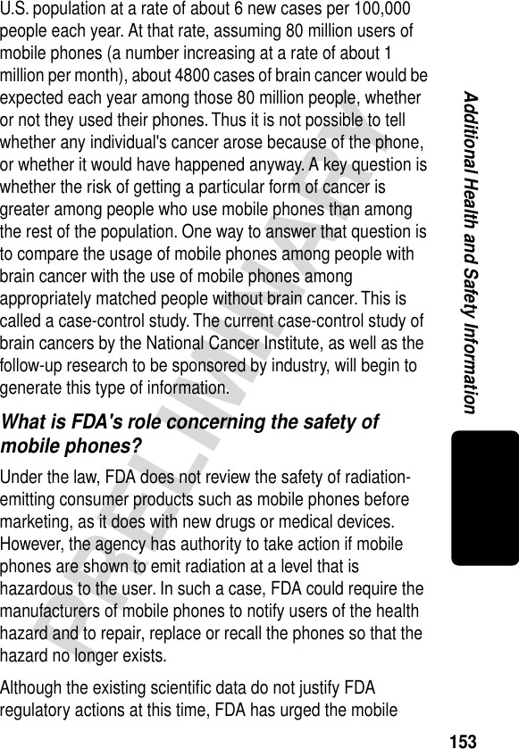 153PRELIMINARYAdditional Health and Safety InformationU.S. population at a rate of about 6 new cases per 100,000 people each year. At that rate, assuming 80 million users of mobile phones (a number increasing at a rate of about 1 million per month), about 4800 cases of brain cancer would be expected each year among those 80 million people, whether or not they used their phones. Thus it is not possible to tell whether any individual&apos;s cancer arose because of the phone, or whether it would have happened anyway. A key question is whether the risk of getting a particular form of cancer is greater among people who use mobile phones than among the rest of the population. One way to answer that question is to compare the usage of mobile phones among people with brain cancer with the use of mobile phones among appropriately matched people without brain cancer. This is called a case-control study. The current case-control study of brain cancers by the National Cancer Institute, as well as the follow-up research to be sponsored by industry, will begin to generate this type of information.What is FDA&apos;s role concerning the safety of mobile phones?Under the law, FDA does not review the safety of radiation-emitting consumer products such as mobile phones before marketing, as it does with new drugs or medical devices. However, the agency has authority to take action if mobile phones are shown to emit radiation at a level that is hazardous to the user. In such a case, FDA could require the manufacturers of mobile phones to notify users of the health hazard and to repair, replace or recall the phones so that the hazard no longer exists.Although the existing scientiﬁc data do not justify FDA regulatory actions at this time, FDA has urged the mobile 