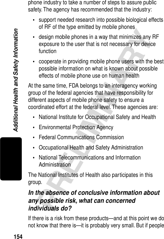 154PRELIMINARYAdditional Health and Safety Informationphone industry to take a number of steps to assure public safety. The agency has recommended that the industry:•support needed research into possible biological effects of RF of the type emitted by mobile phones•design mobile phones in a way that minimizes any RF exposure to the user that is not necessary for device function•cooperate in providing mobile phone users with the best possible information on what is known about possible effects of mobile phone use on human healthAt the same time, FDA belongs to an interagency working group of the federal agencies that have responsibility for different aspects of mobile phone safety to ensure a coordinated effort at the federal level. These agencies are:•National Institute for Occupational Safety and Health•Environmental Protection Agency•Federal Communications Commission•Occupational Health and Safety Administration•National Telecommunications and Information AdministrationThe National Institutes of Health also participates in this group.In the absence of conclusive information about any possible risk, what can concerned individuals do?If there is a risk from these products—and at this point we do not know that there is—it is probably very small. But if people 