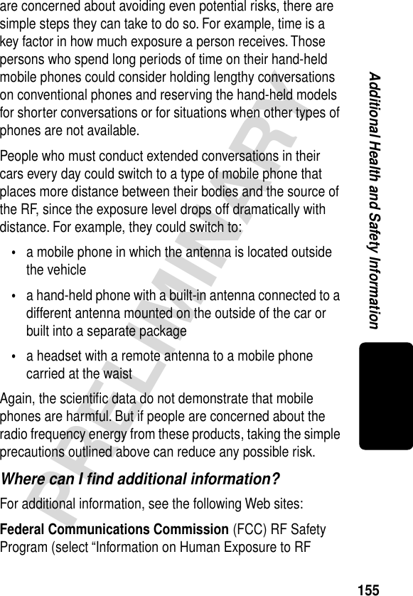 155PRELIMINARYAdditional Health and Safety Informationare concerned about avoiding even potential risks, there are simple steps they can take to do so. For example, time is a key factor in how much exposure a person receives. Those persons who spend long periods of time on their hand-held mobile phones could consider holding lengthy conversations on conventional phones and reserving the hand-held models for shorter conversations or for situations when other types of phones are not available.People who must conduct extended conversations in their cars every day could switch to a type of mobile phone that places more distance between their bodies and the source of the RF, since the exposure level drops off dramatically with distance. For example, they could switch to:•a mobile phone in which the antenna is located outside the vehicle•a hand-held phone with a built-in antenna connected to a different antenna mounted on the outside of the car or built into a separate package•a headset with a remote antenna to a mobile phone carried at the waist Again, the scientiﬁc data do not demonstrate that mobile phones are harmful. But if people are concerned about the radio frequency energy from these products, taking the simple precautions outlined above can reduce any possible risk.Where can I ﬁnd additional information?For additional information, see the following Web sites:Federal Communications Commission (FCC) RF Safety Program (select “Information on Human Exposure to RF 