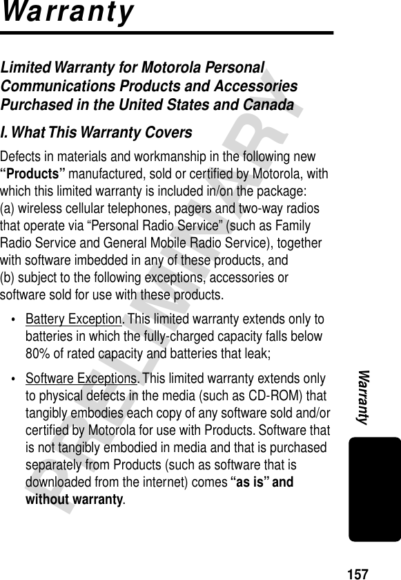 157PRELIMINARYWarrantyWarrantyLimited Warranty for Motorola Personal Communications Products and Accessories Purchased in the United States and CanadaI. What This Warranty CoversDefects in materials and workmanship in the following new “Products” manufactured, sold or certiﬁed by Motorola, with which this limited warranty is included in/on the package: (a) wireless cellular telephones, pagers and two-way radios that operate via “Personal Radio Service” (such as Family Radio Service and General Mobile Radio Service), together with software imbedded in any of these products, and (b) subject to the following exceptions, accessories or software sold for use with these products.•Battery Exception. This limited warranty extends only to batteries in which the fully-charged capacity falls below 80% of rated capacity and batteries that leak;•Software Exceptions. This limited warranty extends only to physical defects in the media (such as CD-ROM) that tangibly embodies each copy of any software sold and/or certiﬁed by Motorola for use with Products. Software that is not tangibly embodied in media and that is purchased separately from Products (such as software that is downloaded from the internet) comes “as is” and without warranty.