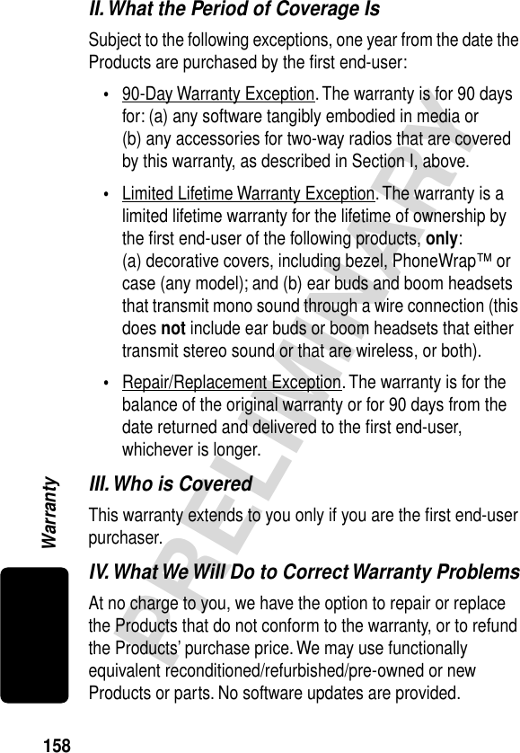 158PRELIMINARYWarrantyII. What the Period of Coverage IsSubject to the following exceptions, one year from the date the Products are purchased by the ﬁrst end-user:•90-Day Warranty Exception. The warranty is for 90 days for: (a) any software tangibly embodied in media or (b) any accessories for two-way radios that are covered by this warranty, as described in Section I, above.•Limited Lifetime Warranty Exception. The warranty is a limited lifetime warranty for the lifetime of ownership by the ﬁrst end-user of the following products, only: (a) decorative covers, including bezel, PhoneWrap™ or case (any model); and (b) ear buds and boom headsets that transmit mono sound through a wire connection (this does not include ear buds or boom headsets that either transmit stereo sound or that are wireless, or both).•Repair/Replacement Exception. The warranty is for the balance of the original warranty or for 90 days from the date returned and delivered to the ﬁrst end-user, whichever is longer.III. Who is CoveredThis warranty extends to you only if you are the ﬁrst end-user purchaser.IV. What We Will Do to Correct Warranty ProblemsAt no charge to you, we have the option to repair or replace the Products that do not conform to the warranty, or to refund the Products’ purchase price. We may use functionally equivalent reconditioned/refurbished/pre-owned or new Products or parts. No software updates are provided.