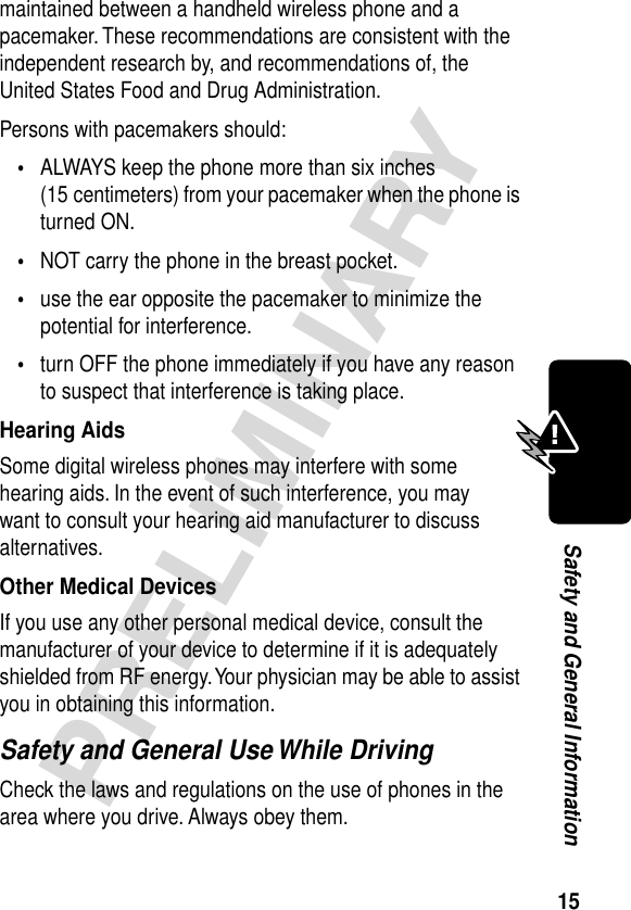 15PRELIMINARYSafety and General Informationmaintained between a handheld wireless phone and a pacemaker. These recommendations are consistent with the independent research by, and recommendations of, the United States Food and Drug Administration.Persons with pacemakers should:•ALWAYS keep the phone more than six inches (15 centimeters) from your pacemaker when the phone is turned ON.•NOT carry the phone in the breast pocket.•use the ear opposite the pacemaker to minimize the potential for interference.•turn OFF the phone immediately if you have any reason to suspect that interference is taking place.Hearing AidsSome digital wireless phones may interfere with some hearing aids. In the event of such interference, you may want to consult your hearing aid manufacturer to discuss alternatives.Other Medical DevicesIf you use any other personal medical device, consult the manufacturer of your device to determine if it is adequately shielded from RF energy. Your physician may be able to assist you in obtaining this information.Safety and General Use While DrivingCheck the laws and regulations on the use of phones in the area where you drive. Always obey them.