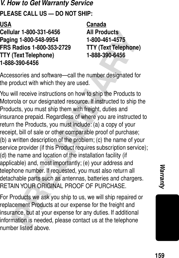 159PRELIMINARYWarrantyV. How to Get Warranty ServicePLEASE CALL US — DO NOT SHIP: Accessories and software—call the number designated for the product with which they are used.You will receive instructions on how to ship the Products to Motorola or our designated resource. If instructed to ship the Products, you must ship them with freight, duties and insurance prepaid. Regardless of where you are instructed to return the Products, you must include: (a) a copy of your receipt, bill of sale or other comparable proof of purchase; (b) a written description of the problem; (c) the name of your service provider (if this Product requires subscription service); (d) the name and location of the installation facility (if applicable) and, most importantly; (e) your address and telephone number. If requested, you must also return all detachable parts such as antennas, batteries and chargers. RETAIN YOUR ORIGINAL PROOF OF PURCHASE.For Products we ask you ship to us, we will ship repaired or replacement Products at our expense for the freight and insurance, but at your expense for any duties. If additional information is needed, please contact us at the telephone number listed above.USA Canada Cellular 1-800-331-6456 All Products1-800-461-4575 Paging 1-800-548-9954 FRS Radios 1-800-353-2729 TTY (Text Telephone)1-888-390-6456 TTY (Text Telephone)1-888-390-6456 