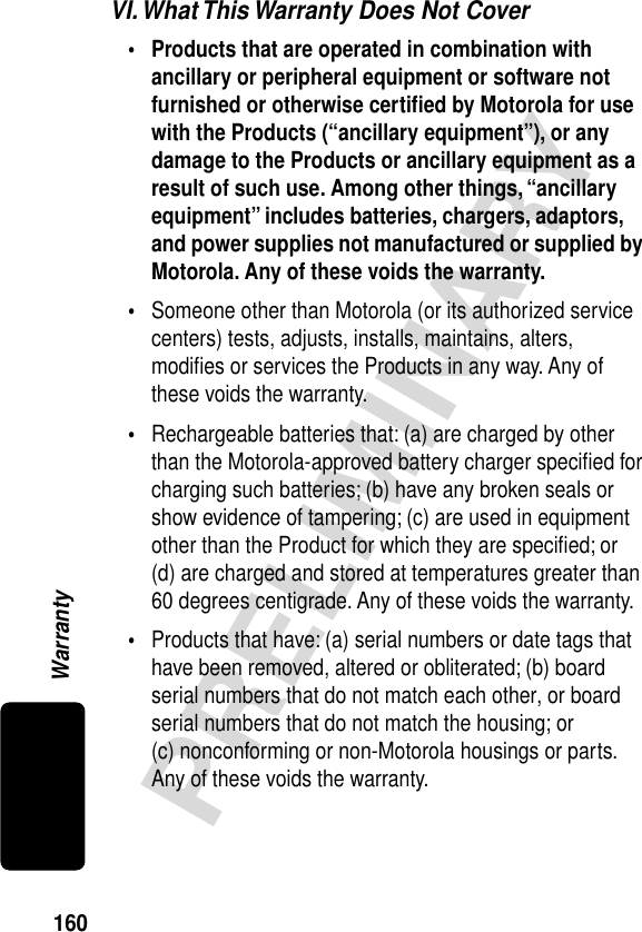 160PRELIMINARYWarrantyVI. What This Warranty Does Not Cover• Products that are operated in combination with ancillary or peripheral equipment or software not furnished or otherwise certiﬁed by Motorola for use with the Products (“ancillary equipment”), or any damage to the Products or ancillary equipment as a result of such use. Among other things, “ancillary equipment” includes batteries, chargers, adaptors, and power supplies not manufactured or supplied by Motorola. Any of these voids the warranty. •Someone other than Motorola (or its authorized service centers) tests, adjusts, installs, maintains, alters, modiﬁes or services the Products in any way. Any of these voids the warranty.•Rechargeable batteries that: (a) are charged by other than the Motorola-approved battery charger speciﬁed for charging such batteries; (b) have any broken seals or show evidence of tampering; (c) are used in equipment other than the Product for which they are speciﬁed; or (d) are charged and stored at temperatures greater than 60 degrees centigrade. Any of these voids the warranty.•Products that have: (a) serial numbers or date tags that have been removed, altered or obliterated; (b) board serial numbers that do not match each other, or board serial numbers that do not match the housing; or (c) nonconforming or non-Motorola housings or parts. Any of these voids the warranty.