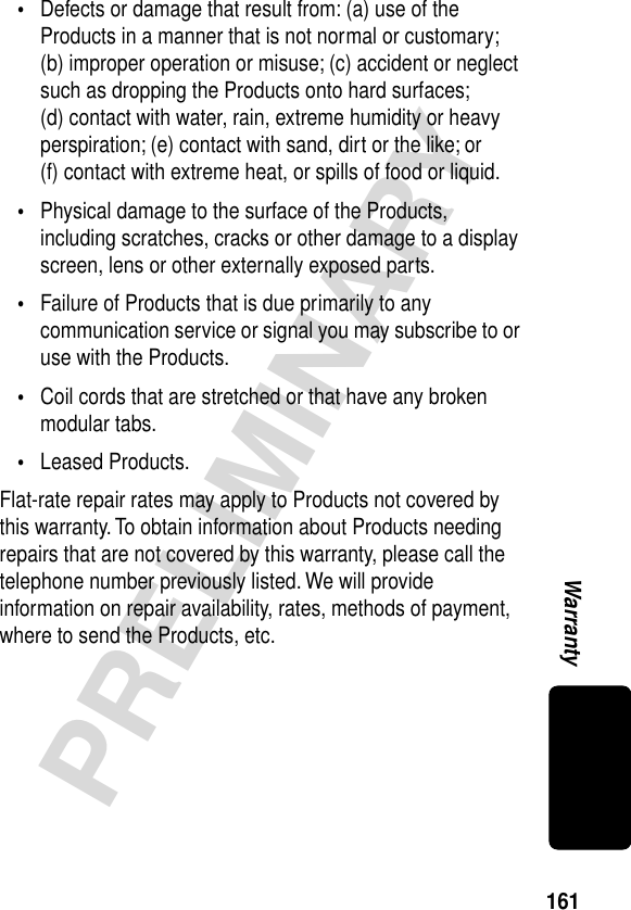 161PRELIMINARYWarranty•Defects or damage that result from: (a) use of the Products in a manner that is not normal or customary; (b) improper operation or misuse; (c) accident or neglect such as dropping the Products onto hard surfaces; (d) contact with water, rain, extreme humidity or heavy perspiration; (e) contact with sand, dirt or the like; or (f) contact with extreme heat, or spills of food or liquid.•Physical damage to the surface of the Products, including scratches, cracks or other damage to a display screen, lens or other externally exposed parts.•Failure of Products that is due primarily to any communication service or signal you may subscribe to or use with the Products.•Coil cords that are stretched or that have any broken modular tabs.•Leased Products.Flat-rate repair rates may apply to Products not covered by this warranty. To obtain information about Products needing repairs that are not covered by this warranty, please call the telephone number previously listed. We will provide information on repair availability, rates, methods of payment, where to send the Products, etc.