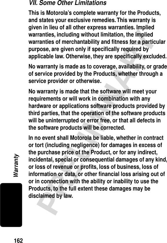 162PRELIMINARYWarrantyVII. Some Other LimitationsThis is Motorola’s complete warranty for the Products, and states your exclusive remedies. This warranty is given in lieu of all other express warranties. Implied warranties, including without limitation, the implied warranties of merchantability and ﬁtness for a particular purpose, are given only if speciﬁcally required by applicable law. Otherwise, they are speciﬁcally excluded. No warranty is made as to coverage, availability, or grade of service provided by the Products, whether through a service provider or otherwise. No warranty is made that the software will meet your requirements or will work in combination with any hardware or applications software products provided by third parties, that the operation of the software products will be uninterrupted or error free, or that all defects in the software products will be corrected. In no event shall Motorola be liable, whether in contract or tort (including negligence) for damages in excess of the purchase price of the Product, or for any indirect, incidental, special or consequential damages of any kind, or loss of revenue or proﬁts, loss of business, loss of information or data, or other ﬁnancial loss arising out of or in connection with the ability or inability to use the Products, to the full extent these damages may be disclaimed by law. 