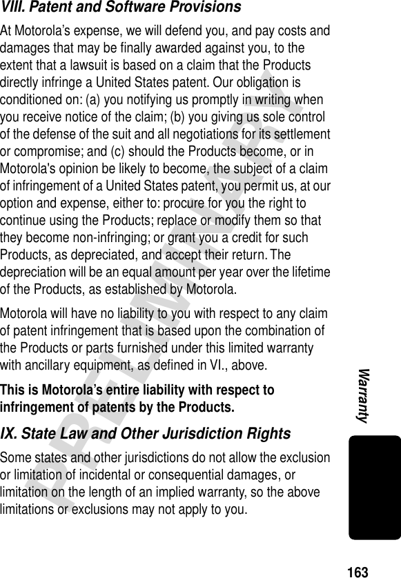 163PRELIMINARYWarrantyVIII. Patent and Software ProvisionsAt Motorola’s expense, we will defend you, and pay costs and damages that may be ﬁnally awarded against you, to the extent that a lawsuit is based on a claim that the Products directly infringe a United States patent. Our obligation is conditioned on: (a) you notifying us promptly in writing when you receive notice of the claim; (b) you giving us sole control of the defense of the suit and all negotiations for its settlement or compromise; and (c) should the Products become, or in Motorola&apos;s opinion be likely to become, the subject of a claim of infringement of a United States patent, you permit us, at our option and expense, either to: procure for you the right to continue using the Products; replace or modify them so that they become non-infringing; or grant you a credit for such Products, as depreciated, and accept their return. The depreciation will be an equal amount per year over the lifetime of the Products, as established by Motorola.Motorola will have no liability to you with respect to any claim of patent infringement that is based upon the combination of the Products or parts furnished under this limited warranty with ancillary equipment, as deﬁned in VI., above.This is Motorola’s entire liability with respect to infringement of patents by the Products. IX. State Law and Other Jurisdiction RightsSome states and other jurisdictions do not allow the exclusion or limitation of incidental or consequential damages, or limitation on the length of an implied warranty, so the above limitations or exclusions may not apply to you.