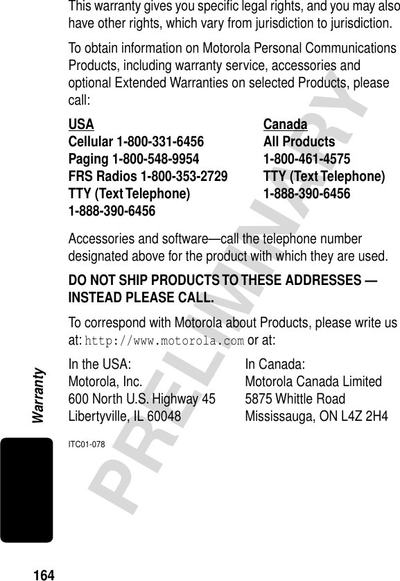 164PRELIMINARYWarrantyThis warranty gives you speciﬁc legal rights, and you may also have other rights, which vary from jurisdiction to jurisdiction.To obtain information on Motorola Personal Communications Products, including warranty service, accessories and optional Extended Warranties on selected Products, please call:Accessories and software—call the telephone number designated above for the product with which they are used.DO NOT SHIP PRODUCTS TO THESE ADDRESSES — INSTEAD PLEASE CALL. To correspond with Motorola about Products, please write us at: http://www.motorola.com or at:ITC01-078USA Canada Cellular 1-800-331-6456 All Products1-800-461-4575 Paging 1-800-548-9954 FRS Radios 1-800-353-2729 TTY (Text Telephone)1-888-390-6456 TTY (Text Telephone)1-888-390-6456 In the USA:  In Canada: Motorola, Inc. Motorola Canada Limited600 North U.S. Highway 45 5875 Whittle RoadLibertyville, IL 60048 Mississauga, ON L4Z 2H4