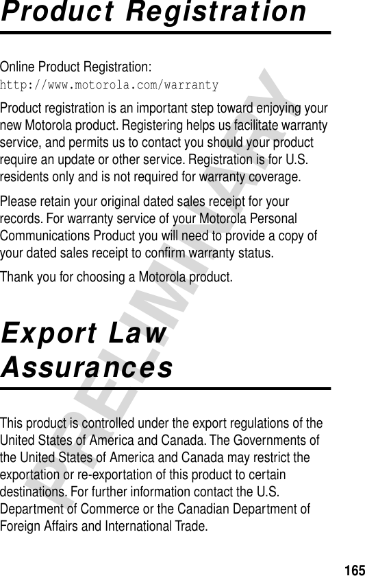 165PRELIMINARYProduct RegistrationOnline Product Registration:http://www.motorola.com/warrantyProduct registration is an important step toward enjoying your new Motorola product. Registering helps us facilitate warranty service, and permits us to contact you should your product require an update or other service. Registration is for U.S. residents only and is not required for warranty coverage.Please retain your original dated sales receipt for your records. For warranty service of your Motorola Personal Communications Product you will need to provide a copy of your dated sales receipt to conﬁrm warranty status.Thank you for choosing a Motorola product.Export Law AssurancesThis product is controlled under the export regulations of the United States of America and Canada. The Governments of the United States of America and Canada may restrict the exportation or re-exportation of this product to certain destinations. For further information contact the U.S. Department of Commerce or the Canadian Department of Foreign Affairs and International Trade.