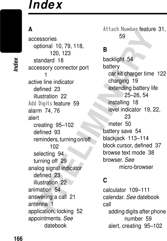 166PRELIMINARYIndexIndexAaccessoriesoptional  10, 79, 118, 120, 123standard  18accessory connector port  1active line indicatordeﬁned  23illustration  22Add Digits feature  59alarm  74, 76alertcreating  95–102deﬁned  93reminders, turning on/off  102selecting  94turning off  29analog signal indicatordeﬁned  23illustration  22animation  54answering a call  21antenna  1application, locking  52appointments. See datebookAttach Number feature  31, 59Bbacklight  54batterycar kit charger time  122charging  19extending battery life  25–26, 54installing  18level indicator  19, 22, 23meter  50battery save  54blackjack  113–114block cursor, deﬁned  37browse text mode  38browser. See micro-browserCcalculator  109–111calendar. See datebookcalladding digits after phone number  59alert, creating  95–102