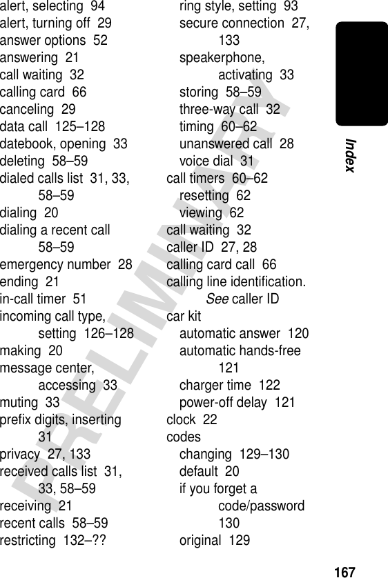 167PRELIMINARYIndexalert, selecting  94alert, turning off  29answer options  52answering  21call waiting  32calling card  66canceling  29data call  125–128datebook, opening  33deleting  58–59dialed calls list  31, 33, 58–59dialing  20dialing a recent call  58–59emergency number  28ending  21in-call timer  51incoming call type, setting  126–128making  20message center, accessing  33muting  33preﬁx digits, inserting  31privacy  27, 133received calls list  31, 33, 58–59receiving  21recent calls  58–59restricting  132–??ring style, setting  93secure connection  27, 133speakerphone, activating  33storing  58–59three-way call  32timing  60–62unanswered call  28voice dial  31call timers  60–62resetting  62viewing  62call waiting  32caller ID  27, 28calling card call  66calling line identiﬁcation. See caller IDcar kitautomatic answer  120automatic hands-free  121charger time  122power-off delay  121clock  22codeschanging  129–130default  20if you forget a code/password  130original  129