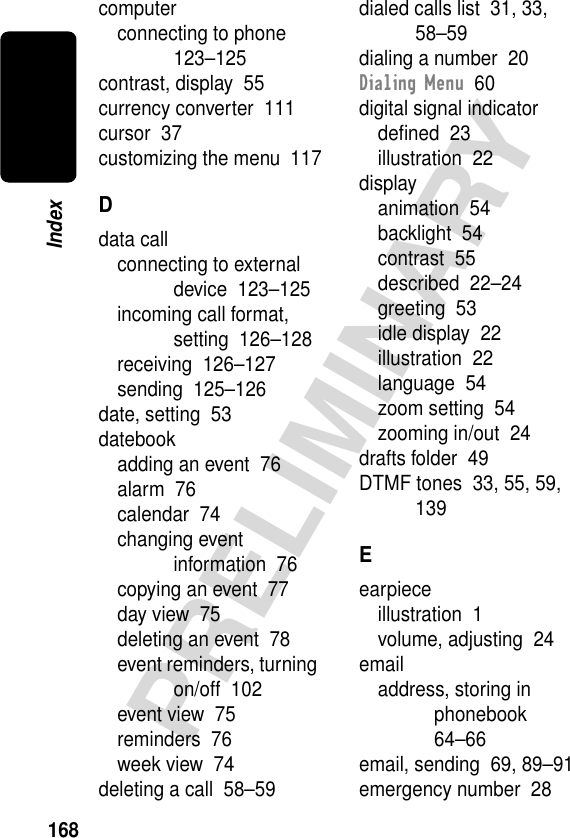 168PRELIMINARYIndexcomputerconnecting to phone  123–125contrast, display  55currency converter  111cursor  37customizing the menu  117Ddata callconnecting to external device  123–125incoming call format, setting  126–128receiving  126–127sending  125–126date, setting  53datebookadding an event  76alarm  76calendar  74changing event information  76copying an event  77day view  75deleting an event  78event reminders, turning on/off  102event view  75reminders  76week view  74deleting a call  58–59dialed calls list  31, 33, 58–59dialing a number  20Dialing Menu  60digital signal indicatordeﬁned  23illustration  22displayanimation  54backlight  54contrast  55described  22–24greeting  53idle display  22illustration  22language  54zoom setting  54zooming in/out  24drafts folder  49DTMF tones  33, 55, 59, 139Eearpieceillustration  1volume, adjusting  24emailaddress, storing in phonebook  64–66email, sending  69, 89–91emergency number  28