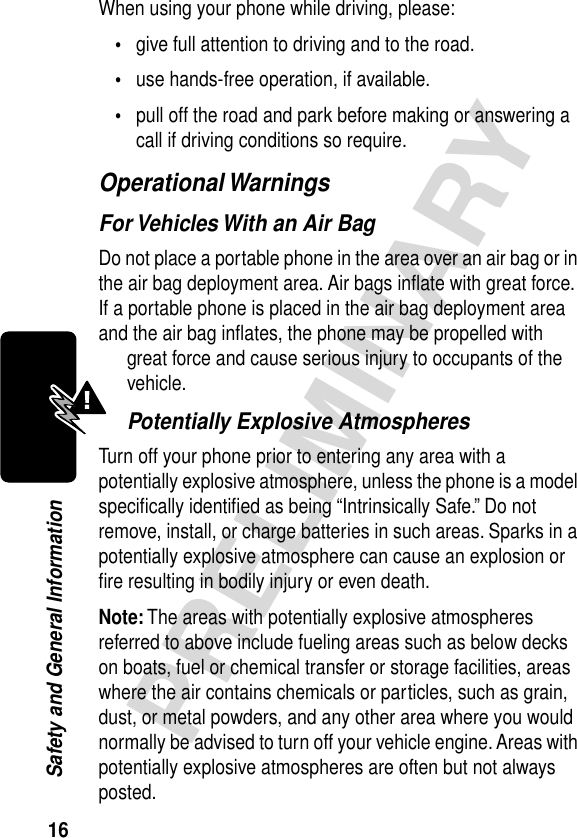 16PRELIMINARYSafety and General InformationWhen using your phone while driving, please:•give full attention to driving and to the road.•use hands-free operation, if available.•pull off the road and park before making or answering a call if driving conditions so require.Operational WarningsFor Vehicles With an Air BagDo not place a portable phone in the area over an air bag or in the air bag deployment area. Air bags inﬂate with great force. If a portable phone is placed in the air bag deployment area and the air bag inﬂates, the phone may be propelled with great force and cause serious injury to occupants of the vehicle.Potentially Explosive AtmospheresTurn off your phone prior to entering any area with a potentially explosive atmosphere, unless the phone is a model speciﬁcally identiﬁed as being “Intrinsically Safe.” Do not remove, install, or charge batteries in such areas. Sparks in a potentially explosive atmosphere can cause an explosion or ﬁre resulting in bodily injury or even death.Note: The areas with potentially explosive atmospheres referred to above include fueling areas such as below decks on boats, fuel or chemical transfer or storage facilities, areas where the air contains chemicals or particles, such as grain, dust, or metal powders, and any other area where you would normally be advised to turn off your vehicle engine. Areas with potentially explosive atmospheres are often but not always posted.