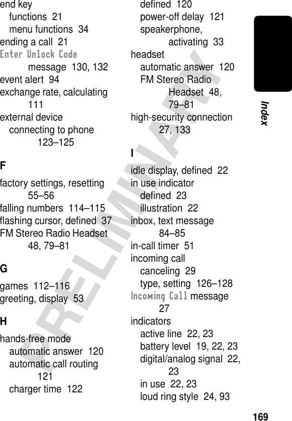 169PRELIMINARYIndexend keyfunctions  21menu functions  34ending a call  21Enter Unlock Code message  130, 132event alert  94exchange rate, calculating  111external deviceconnecting to phone  123–125Ffactory settings, resetting  55–56falling numbers  114–115ﬂashing cursor, deﬁned  37FM Stereo Radio Headset  48, 79–81Ggames  112–116greeting, display  53Hhands-free modeautomatic answer  120automatic call routing  121charger time  122deﬁned  120power-off delay  121speakerphone, activating  33headsetautomatic answer  120FM Stereo Radio Headset  48, 79–81high-security connection  27, 133Iidle display, deﬁned  22in use indicatordeﬁned  23illustration  22inbox, text message  84–85in-call timer  51incoming callcanceling  29type, setting  126–128Incoming Call message  27indicatorsactive line  22, 23battery level  19, 22, 23digital/analog signal  22, 23in use  22, 23loud ring style  24, 93