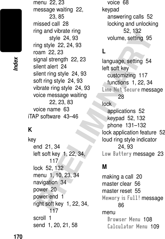 170PRELIMINARYIndexmenu  22, 23message waiting  22, 23, 85missed call  28ring and vibrate ring style  24, 93ring style  22, 24, 93roam  22, 23signal strength  22, 23silent alert  24silent ring style  24, 93soft ring style  24, 93vibrate ring style  24, 93voice message waiting  22, 23, 83voice name  63iTAP software  43–46Kkeyend  21, 34left soft key  1, 22, 34, 117lock  52, 132menu  1, 10, 23, 34navigation  34power  20power/end  1right soft key  1, 22, 34, 117scroll  1send  1, 20, 21, 58voice  68keypadanswering calls  52locking and unlocking  52, 132volume, setting  95Llanguage, setting  54left soft keycustomizing  117functions  1, 22, 34Line Not Secure message  28lockapplications  52keypad  52, 132phone  131–132lock application feature  52loud ring style indicator  24, 93Low Battery message  23Mmaking a call  20master clear  56master reset  55Memory is Full! message  86menuBrowser Menu  108Calculator Menu  109