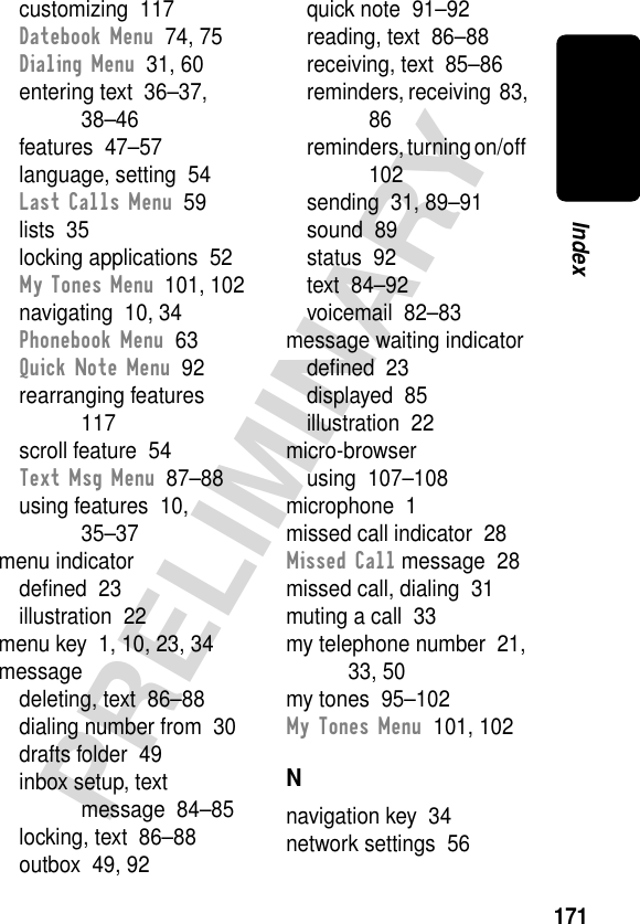 171PRELIMINARYIndexcustomizing  117Datebook Menu  74, 75Dialing Menu  31, 60entering text  36–37, 38–46features  47–57language, setting  54Last Calls Menu  59lists  35locking applications  52My Tones Menu  101, 102navigating  10, 34Phonebook Menu  63Quick Note Menu  92rearranging features  117scroll feature  54Text Msg Menu  87–88using features  10, 35–37menu indicatordeﬁned  23illustration  22menu key  1, 10, 23, 34messagedeleting, text  86–88dialing number from  30drafts folder  49inbox setup, text message  84–85locking, text  86–88outbox  49, 92quick note  91–92reading, text  86–88receiving, text  85–86reminders, receiving  83, 86reminders, turning on/off  102sending  31, 89–91sound  89status  92text  84–92voicemail  82–83message waiting indicatordeﬁned  23displayed  85illustration  22micro-browserusing  107–108microphone  1missed call indicator  28Missed Call message  28missed call, dialing  31muting a call  33my telephone number  21, 33, 50my tones  95–102My Tones Menu  101, 102Nnavigation key  34network settings  56