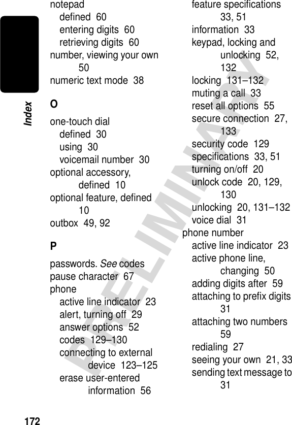 172PRELIMINARYIndexnotepaddeﬁned  60entering digits  60retrieving digits  60number, viewing your own  50numeric text mode  38Oone-touch dialdeﬁned  30using  30voicemail number  30optional accessory, deﬁned  10optional feature, deﬁned  10outbox  49, 92Ppasswords. See codespause character  67phoneactive line indicator  23alert, turning off  29answer options  52codes  129–130connecting to external device  123–125erase user-entered information  56feature speciﬁcations  33, 51information  33keypad, locking and unlocking  52, 132locking  131–132muting a call  33reset all options  55secure connection  27, 133security code  129speciﬁcations  33, 51turning on/off  20unlock code  20, 129, 130unlocking  20, 131–132voice dial  31phone numberactive line indicator  23active phone line, changing  50adding digits after  59attaching to preﬁx digits  31attaching two numbers  59redialing  27seeing your own  21, 33sending text message to  31