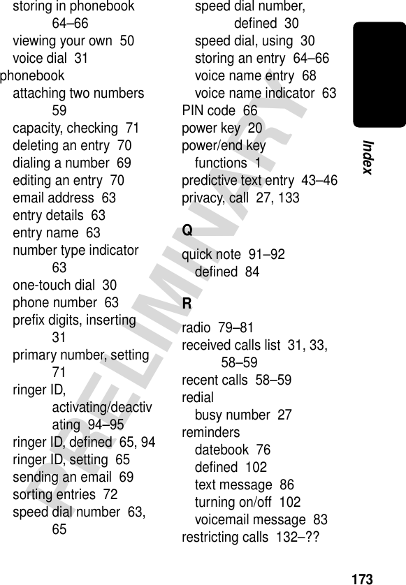 173PRELIMINARYIndexstoring in phonebook  64–66viewing your own  50voice dial  31phonebookattaching two numbers  59capacity, checking  71deleting an entry  70dialing a number  69editing an entry  70email address  63entry details  63entry name  63number type indicator  63one-touch dial  30phone number  63preﬁx digits, inserting  31primary number, setting  71ringer ID, activating/deactivating  94–95ringer ID, deﬁned  65, 94ringer ID, setting  65sending an email  69sorting entries  72speed dial number  63, 65speed dial number, deﬁned  30speed dial, using  30storing an entry  64–66voice name entry  68voice name indicator  63PIN code  66power key  20power/end keyfunctions  1predictive text entry  43–46privacy, call  27, 133Qquick note  91–92deﬁned  84Rradio  79–81received calls list  31, 33, 58–59recent calls  58–59redialbusy number  27remindersdatebook  76deﬁned  102text message  86turning on/off  102voicemail message  83restricting calls  132–??