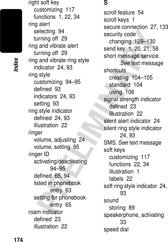 174PRELIMINARYIndexright soft keycustomizing  117functions  1, 22, 34ring alertselecting  94turning off  29ring and vibrate alertturning off  29ring and vibrate ring styleindicator  24, 93ring stylecustomizing  94–95deﬁned  93indicators  24, 93setting  93ring style indicatordeﬁned  24, 93illustration  22ringervolume, adjusting  24volume, setting  95ringer IDactivating/deactivating  94–95deﬁned  65, 94listed in phonebook entry  63setting for phonebook entry  65roam indicatordeﬁned  23illustration  22Sscroll feature  54scroll keys  1secure connection  27, 133security codechanging  129–130send key  1, 20, 21, 58short message service. See text messageshortcutscreating  104–105standard  104using  106signal strength indicatordeﬁned  23illustration  22silent alert indicator  24silent ring style indicator  24, 93SMS. See text messagesoft keyscustomizing  117functions  22, 34illustration  1labels  22soft ring style indicator  24, 93soundstoring  89speakerphone, activating  33speed dial