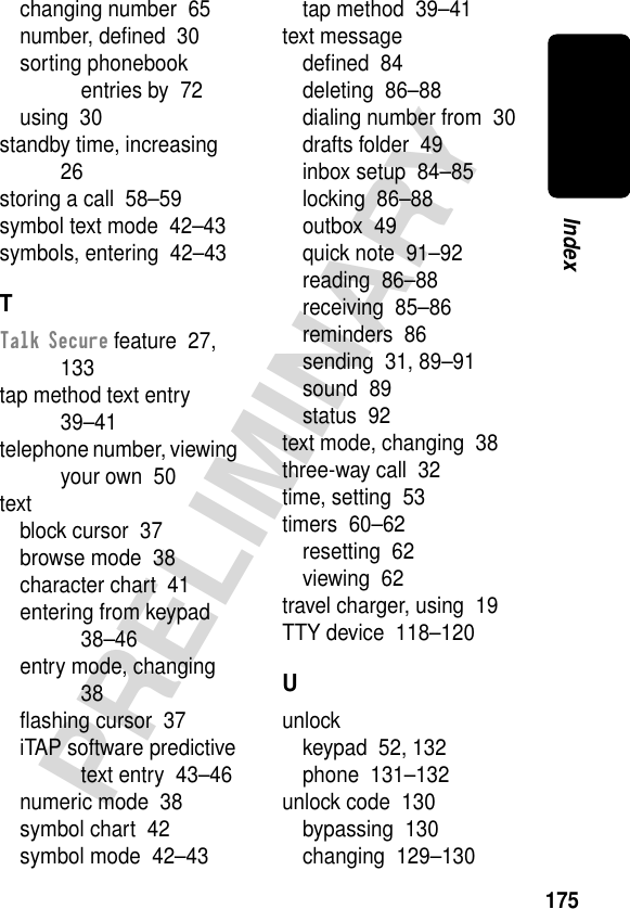 175PRELIMINARYIndexchanging number  65number, deﬁned  30sorting phonebook entries by  72using  30standby time, increasing  26storing a call  58–59symbol text mode  42–43symbols, entering  42–43TTalk Secure feature  27, 133tap method text entry  39–41telephone number, viewing your own  50textblock cursor  37browse mode  38character chart  41entering from keypad  38–46entry mode, changing  38ﬂashing cursor  37iTAP software predictive text entry  43–46numeric mode  38symbol chart  42symbol mode  42–43tap method  39–41text messagedeﬁned  84deleting  86–88dialing number from  30drafts folder  49inbox setup  84–85locking  86–88outbox  49quick note  91–92reading  86–88receiving  85–86reminders  86sending  31, 89–91sound  89status  92text mode, changing  38three-way call  32time, setting  53timers  60–62resetting  62viewing  62travel charger, using  19TTY device  118–120Uunlockkeypad  52, 132phone  131–132unlock code  130bypassing  130changing  129–130